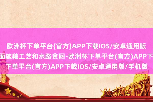 欧洲杯下单平台(官方)APP下载IOS/安卓通用版/手机版直不雅展示其里面施釉工艺和水路贪图-欧洲杯下单平台(官方)APP下载IOS/安卓通用版/手机版