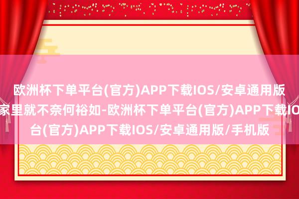 欧洲杯下单平台(官方)APP下载IOS/安卓通用版/手机版我竖立的时候家里就不奈何裕如-欧洲杯下单平台(官方)APP下载IOS/安卓通用版/手机版