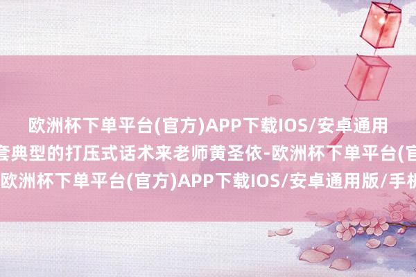 欧洲杯下单平台(官方)APP下载IOS/安卓通用版/手机版更是拿出那套典型的打压式话术来老师黄圣依-欧洲杯下单平台(官方)APP下载IOS/安卓通用版/手机版