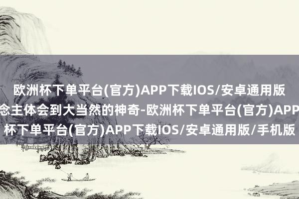 欧洲杯下单平台(官方)APP下载IOS/安卓通用版/手机版关联词能让东说念主体会到大当然的神奇-欧洲杯下单平台(官方)APP下载IOS/安卓通用版/手机版