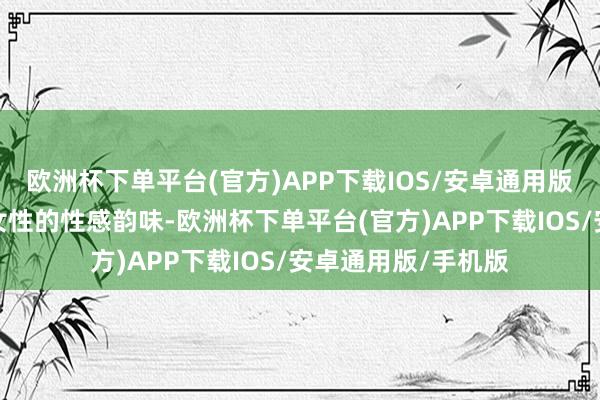 欧洲杯下单平台(官方)APP下载IOS/安卓通用版/手机版既有熟识女性的性感韵味-欧洲杯下单平台(官方)APP下载IOS/安卓通用版/手机版