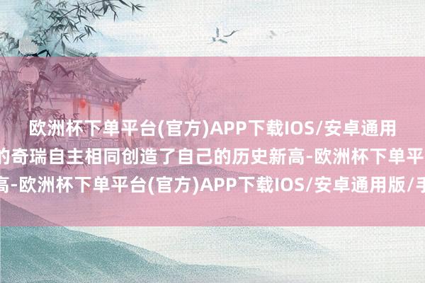 欧洲杯下单平台(官方)APP下载IOS/安卓通用版/手机版排在第二位的奇瑞自主相同创造了自己的历史新高-欧洲杯下单平台(官方)APP下载IOS/安卓通用版/手机版
