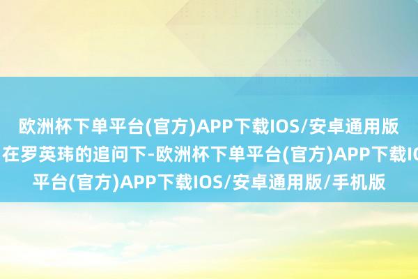 欧洲杯下单平台(官方)APP下载IOS/安卓通用版/手机版陈江河“被动”在罗英玮的追问下-欧洲杯下单平台(官方)APP下载IOS/安卓通用版/手机版