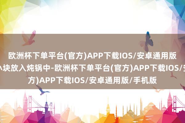 欧洲杯下单平台(官方)APP下载IOS/安卓通用版/手机版然后切成小块放入炖锅中-欧洲杯下单平台(官方)APP下载IOS/安卓通用版/手机版