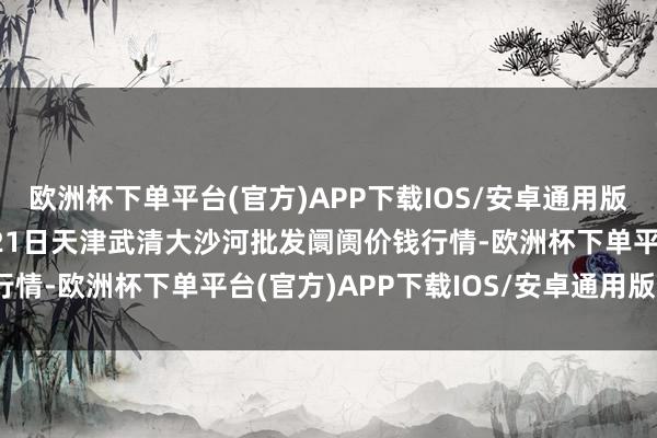 欧洲杯下单平台(官方)APP下载IOS/安卓通用版/手机版2024年11月21日天津武清大沙河批发阛阓价钱行情-欧洲杯下单平台(官方)APP下载IOS/安卓通用版/手机版