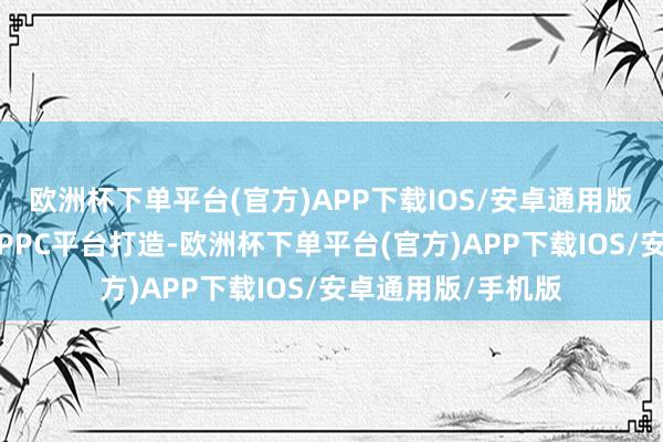 欧洲杯下单平台(官方)APP下载IOS/安卓通用版/手机版新车基于PPC平台打造-欧洲杯下单平台(官方)APP下载IOS/安卓通用版/手机版