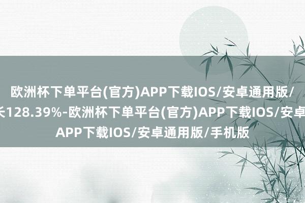 欧洲杯下单平台(官方)APP下载IOS/安卓通用版/手机版同比增长128.39%-欧洲杯下单平台(官方)APP下载IOS/安卓通用版/手机版