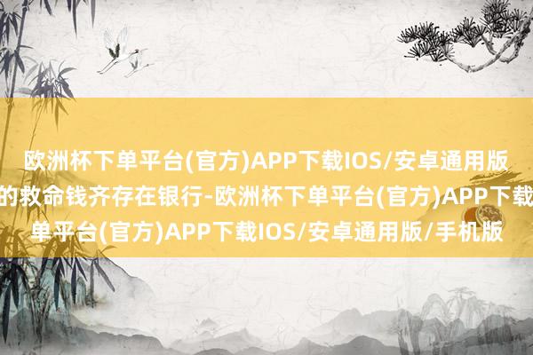 欧洲杯下单平台(官方)APP下载IOS/安卓通用版/手机版为此不吝把我方的救命钱齐存在银行-欧洲杯下单平台(官方)APP下载IOS/安卓通用版/手机版