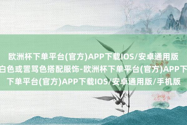 欧洲杯下单平台(官方)APP下载IOS/安卓通用版/手机版运道小贴士：黄白色或詈骂色搭配服饰-欧洲杯下单平台(官方)APP下载IOS/安卓通用版/手机版