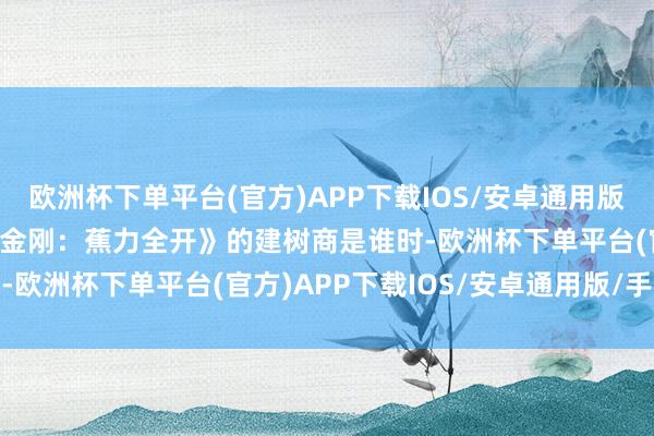 欧洲杯下单平台(官方)APP下载IOS/安卓通用版/手机版当IGN究诘《大金刚：蕉力全开》的建树商是谁时-欧洲杯下单平台(官方)APP下载IOS/安卓通用版/手机版