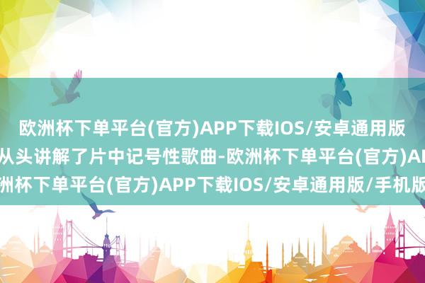 欧洲杯下单平台(官方)APP下载IOS/安卓通用版/手机版这次新版块不仅从头讲解了片中记号性歌曲-欧洲杯下单平台(官方)APP下载IOS/安卓通用版/手机版