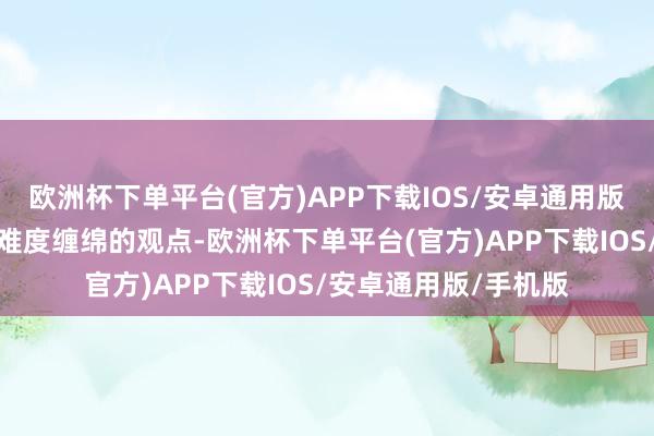 欧洲杯下单平台(官方)APP下载IOS/安卓通用版/手机版谈到了他对难度缠绵的观点-欧洲杯下单平台(官方)APP下载IOS/安卓通用版/手机版