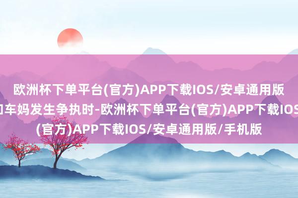欧洲杯下单平台(官方)APP下载IOS/安卓通用版/手机版致使当周全和车妈发生争执时-欧洲杯下单平台(官方)APP下载IOS/安卓通用版/手机版