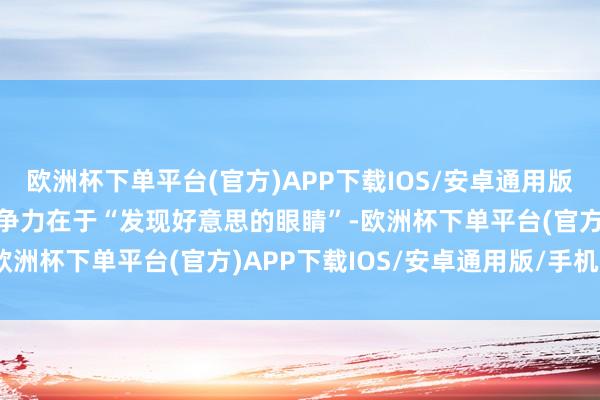欧洲杯下单平台(官方)APP下载IOS/安卓通用版/手机版而东说念主的竞争力在于“发现好意思的眼睛”-欧洲杯下单平台(官方)APP下载IOS/安卓通用版/手机版