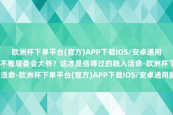 欧洲杯下单平台(官方)APP下载IOS/安卓通用版/手机版谁会没事儿围不雅居委会大爷？这才是信得过的融入活命-欧洲杯下单平台(官方)APP下载IOS/安卓通用版/手机版