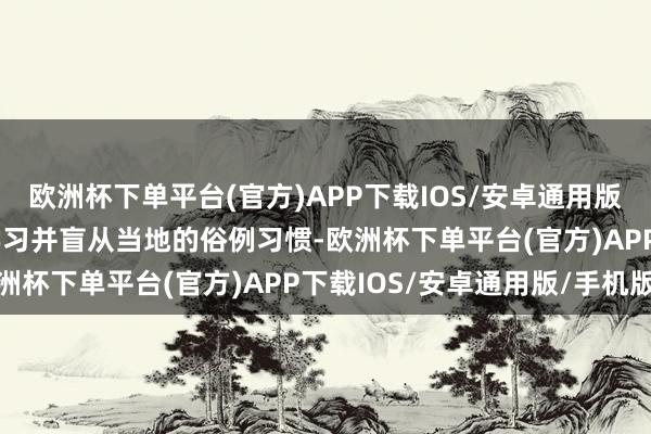 欧洲杯下单平台(官方)APP下载IOS/安卓通用版/手机版  文化尊重：学习并盲从当地的俗例习惯-欧洲杯下单平台(官方)APP下载IOS/安卓通用版/手机版