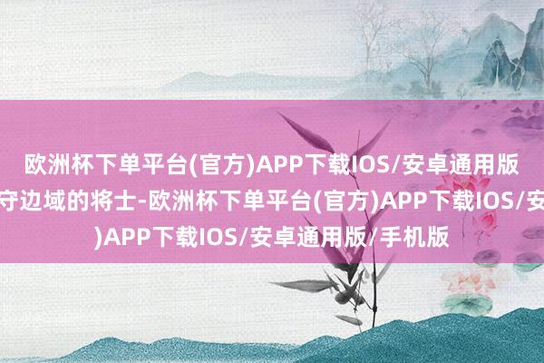 欧洲杯下单平台(官方)APP下载IOS/安卓通用版/手机版他曾是戍守边域的将士-欧洲杯下单平台(官方)APP下载IOS/安卓通用版/手机版