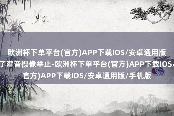 欧洲杯下单平台(官方)APP下载IOS/安卓通用版/手机版其中仅规制了灌音摄像举止-欧洲杯下单平台(官方)APP下载IOS/安卓通用版/手机版