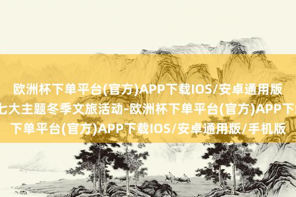欧洲杯下单平台(官方)APP下载IOS/安卓通用版/手机版推出“亭”系列七大主题冬季文旅活动-欧洲杯下单平台(官方)APP下载IOS/安卓通用版/手机版