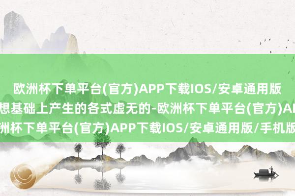 欧洲杯下单平台(官方)APP下载IOS/安卓通用版/手机版虚妄指的是在休想基础上产生的各式虚无的-欧洲杯下单平台(官方)APP下载IOS/安卓通用版/手机版