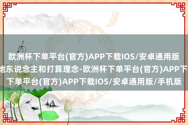 欧洲杯下单平台(官方)APP下载IOS/安卓通用版/手机版开启序幕！”天地东说念主和打算理念-欧洲杯下单平台(官方)APP下载IOS/安卓通用版/手机版