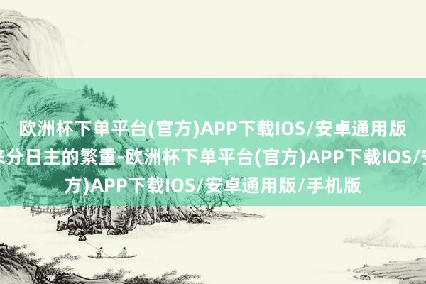欧洲杯下单平台(官方)APP下载IOS/安卓通用版/手机版并列也会来分日主的繁重-欧洲杯下单平台(官方)APP下载IOS/安卓通用版/手机版