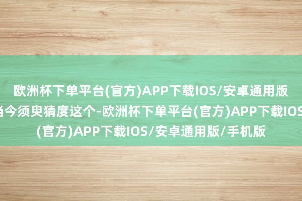 欧洲杯下单平台(官方)APP下载IOS/安卓通用版/手机版购置！而你当今须臾猜度这个-欧洲杯下单平台(官方)APP下载IOS/安卓通用版/手机版